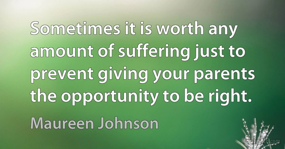 Sometimes it is worth any amount of suffering just to prevent giving your parents the opportunity to be right. (Maureen Johnson)