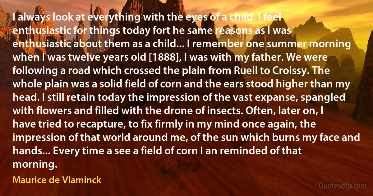 I always look at everything with the eyes of a child. I feel enthusiastic for things today fort he same reasons as I was enthusiastic about them as a child... I remember one summer morning when I was twelve years old [1888], I was with my father. We were following a road which crossed the plain from Rueil to Croissy. The whole plain was a solid field of corn and the ears stood higher than my head. I still retain today the impression of the vast expanse, spangled with flowers and filled with the drone of insects. Often, later on, I have tried to recapture, to fix firmly in my mind once again, the impression of that world around me, of the sun which burns my face and hands... Every time a see a field of corn I an reminded of that morning. (Maurice de Vlaminck)