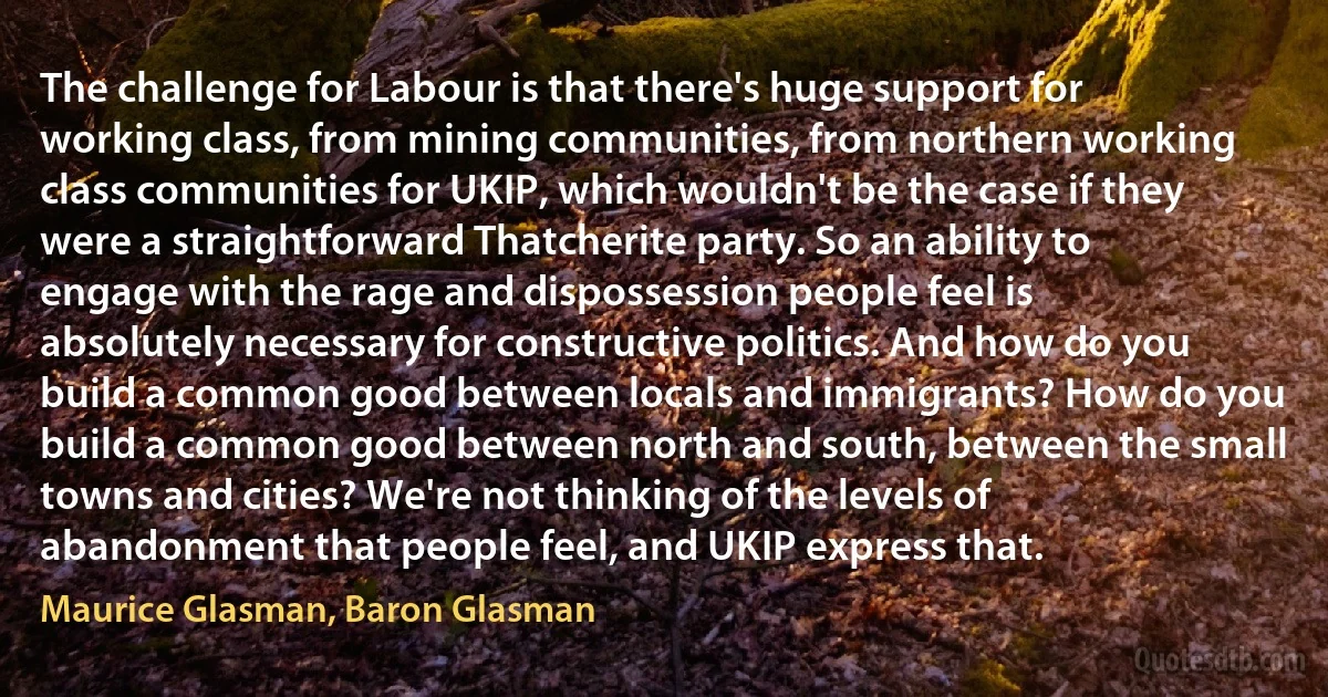 The challenge for Labour is that there's huge support for working class, from mining communities, from northern working class communities for UKIP, which wouldn't be the case if they were a straightforward Thatcherite party. So an ability to engage with the rage and dispossession people feel is absolutely necessary for constructive politics. And how do you build a common good between locals and immigrants? How do you build a common good between north and south, between the small towns and cities? We're not thinking of the levels of abandonment that people feel, and UKIP express that. (Maurice Glasman, Baron Glasman)