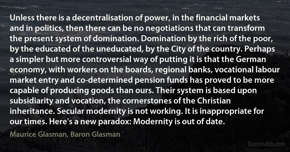 Unless there is a decentralisation of power, in the financial markets and in politics, then there can be no negotiations that can transform the present system of domination. Domination by the rich of the poor, by the educated of the uneducated, by the City of the country. Perhaps a simpler but more controversial way of putting it is that the German economy, with workers on the boards, regional banks, vocational labour market entry and co-determined pension funds has proved to be more capable of producing goods than ours. Their system is based upon subsidiarity and vocation, the cornerstones of the Christian inheritance. Secular modernity is not working. It is inappropriate for our times. Here's a new paradox: Modernity is out of date. (Maurice Glasman, Baron Glasman)