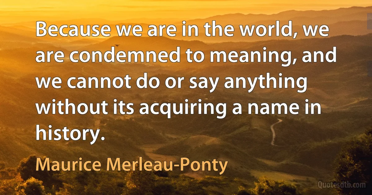 Because we are in the world, we are condemned to meaning, and we cannot do or say anything without its acquiring a name in history. (Maurice Merleau-Ponty)