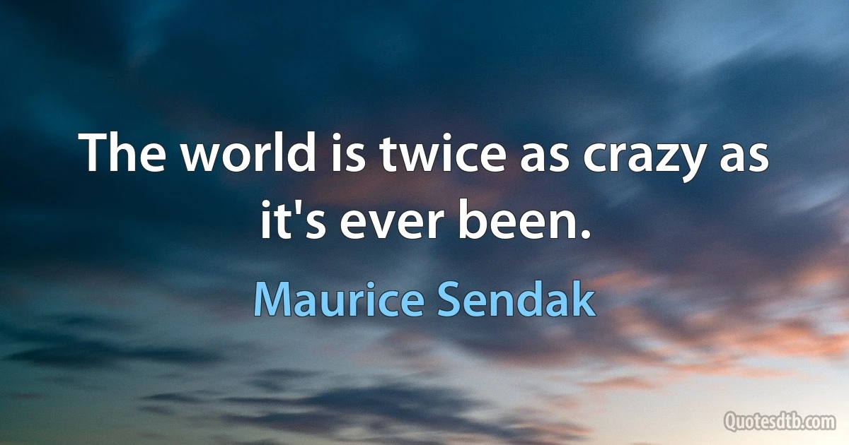 The world is twice as crazy as it's ever been. (Maurice Sendak)