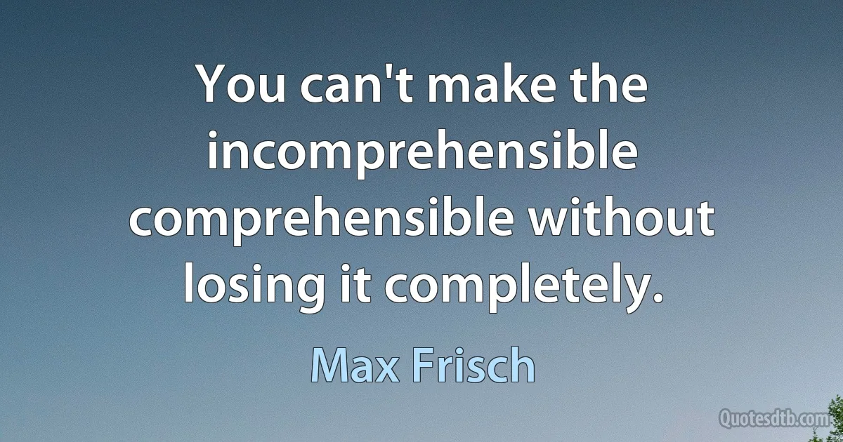 You can't make the incomprehensible comprehensible without losing it completely. (Max Frisch)