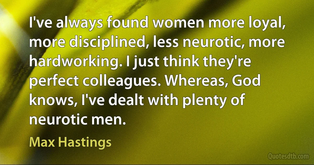 I've always found women more loyal, more disciplined, less neurotic, more hardworking. I just think they're perfect colleagues. Whereas, God knows, I've dealt with plenty of neurotic men. (Max Hastings)