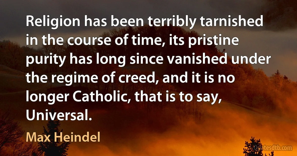 Religion has been terribly tarnished in the course of time, its pristine purity has long since vanished under the regime of creed, and it is no longer Catholic, that is to say, Universal. (Max Heindel)