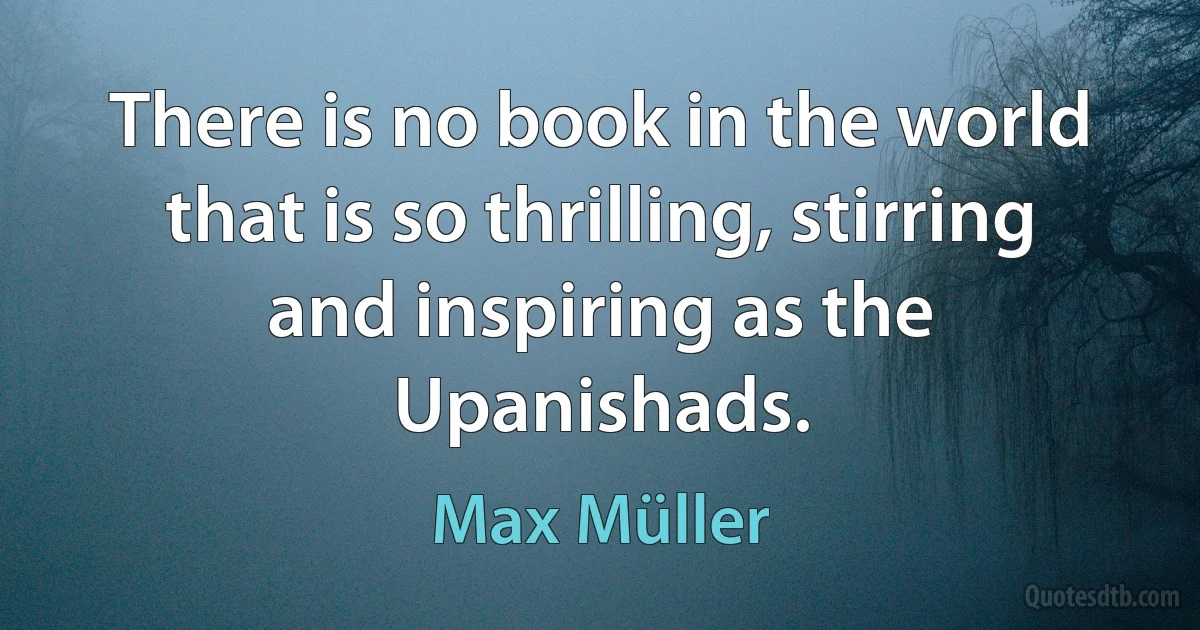 There is no book in the world that is so thrilling, stirring and inspiring as the Upanishads. (Max Müller)