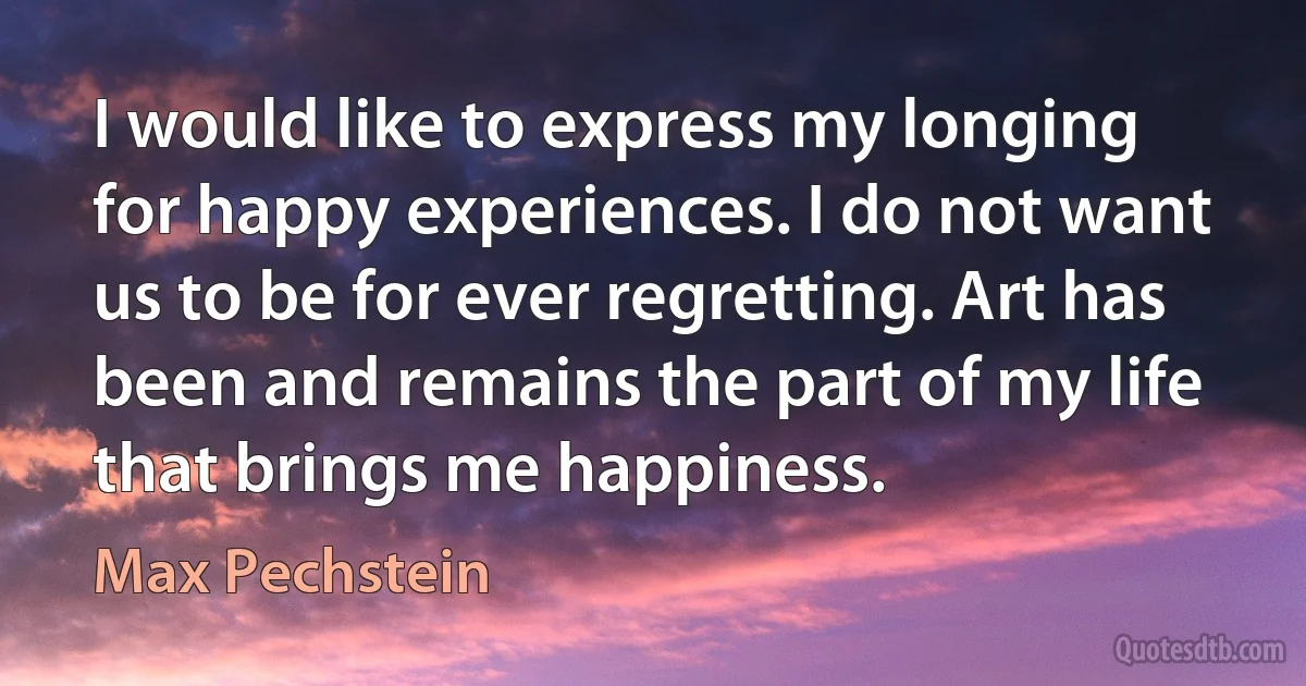 I would like to express my longing for happy experiences. I do not want us to be for ever regretting. Art has been and remains the part of my life that brings me happiness. (Max Pechstein)