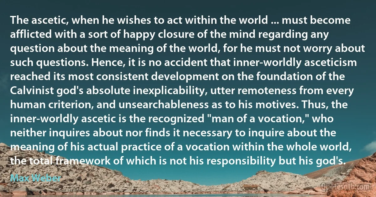 The ascetic, when he wishes to act within the world ... must become afflicted with a sort of happy closure of the mind regarding any question about the meaning of the world, for he must not worry about such questions. Hence, it is no accident that inner-worldly asceticism reached its most consistent development on the foundation of the Calvinist god's absolute inexplicability, utter remoteness from every human criterion, and unsearchableness as to his motives. Thus, the inner-worldly ascetic is the recognized "man of a vocation," who neither inquires about nor finds it necessary to inquire about the meaning of his actual practice of a vocation within the whole world, the total framework of which is not his responsibility but his god's. (Max Weber)