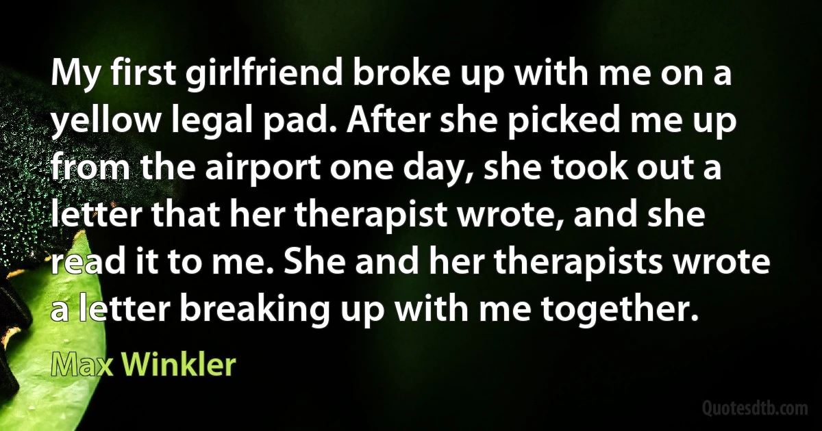 My first girlfriend broke up with me on a yellow legal pad. After she picked me up from the airport one day, she took out a letter that her therapist wrote, and she read it to me. She and her therapists wrote a letter breaking up with me together. (Max Winkler)