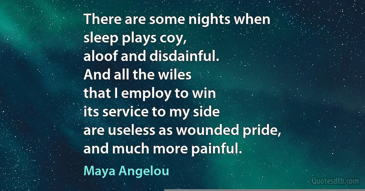 There are some nights when
sleep plays coy,
aloof and disdainful.
And all the wiles
that I employ to win
its service to my side
are useless as wounded pride,
and much more painful. (Maya Angelou)