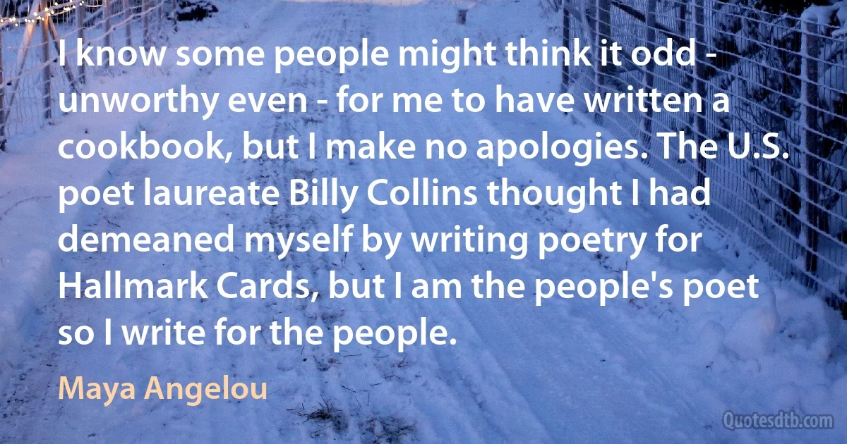 I know some people might think it odd - unworthy even - for me to have written a cookbook, but I make no apologies. The U.S. poet laureate Billy Collins thought I had demeaned myself by writing poetry for Hallmark Cards, but I am the people's poet so I write for the people. (Maya Angelou)