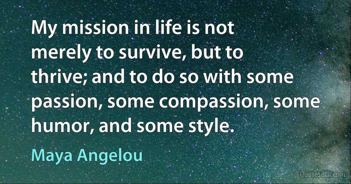 My mission in life is not merely to survive, but to thrive; and to do so with some passion, some compassion, some humor, and some style. (Maya Angelou)