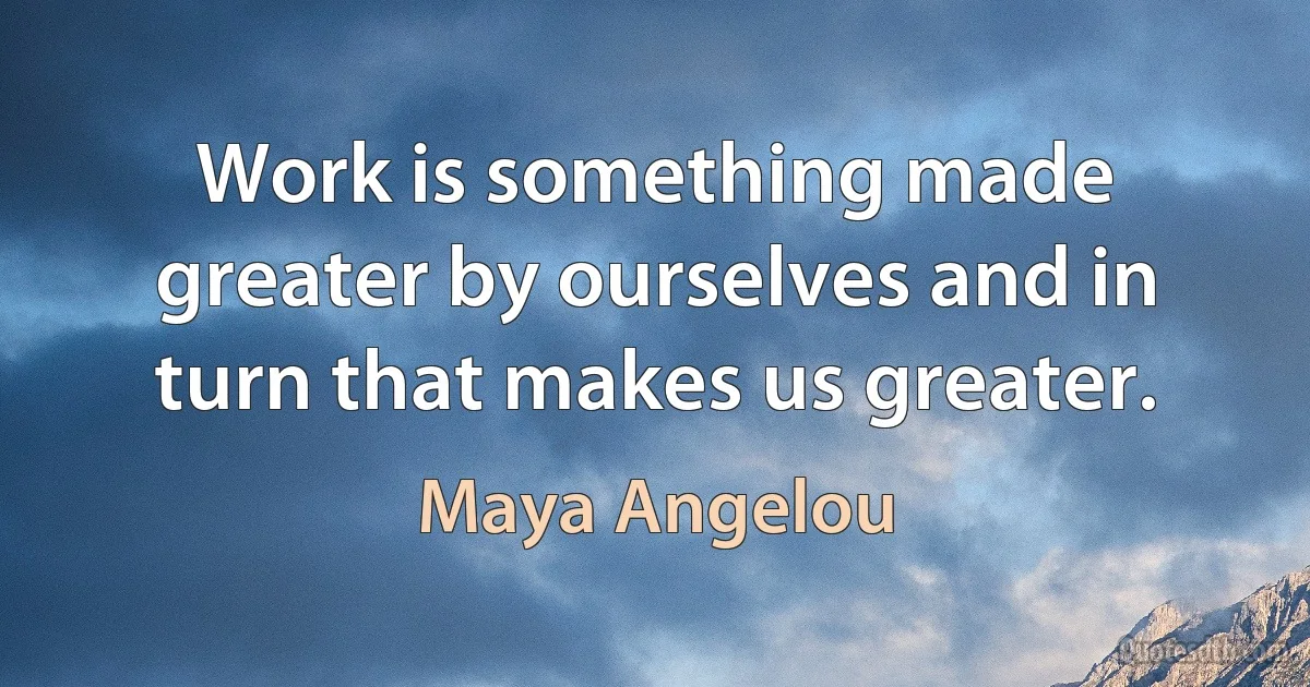 Work is something made greater by ourselves and in turn that makes us greater. (Maya Angelou)