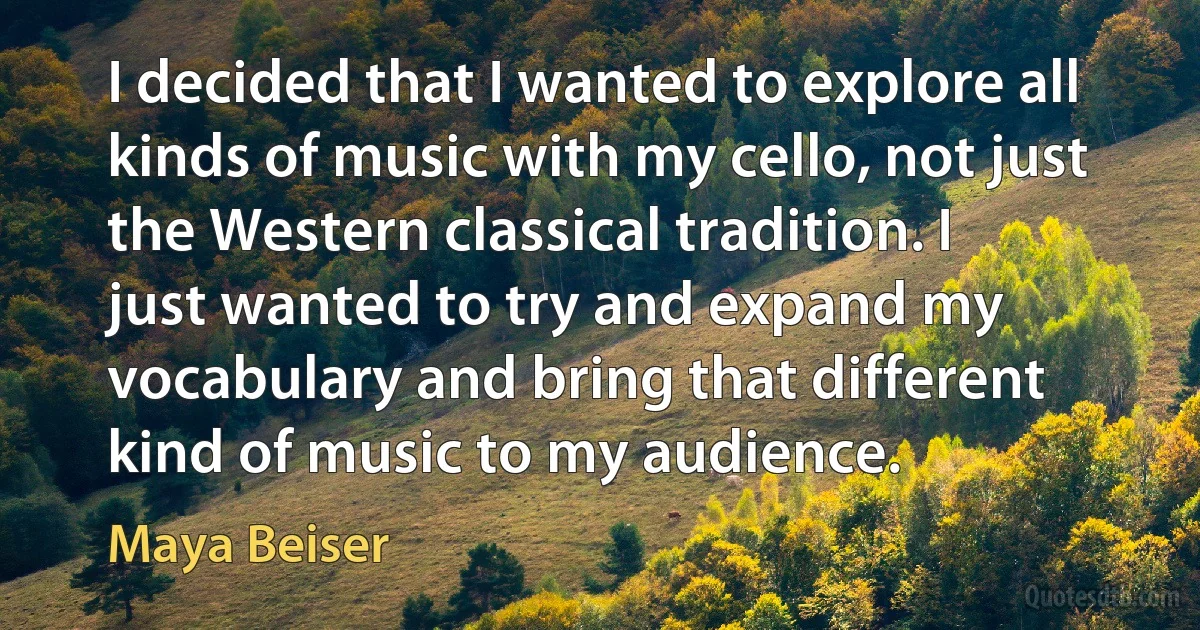 I decided that I wanted to explore all kinds of music with my cello, not just the Western classical tradition. I just wanted to try and expand my vocabulary and bring that different kind of music to my audience. (Maya Beiser)