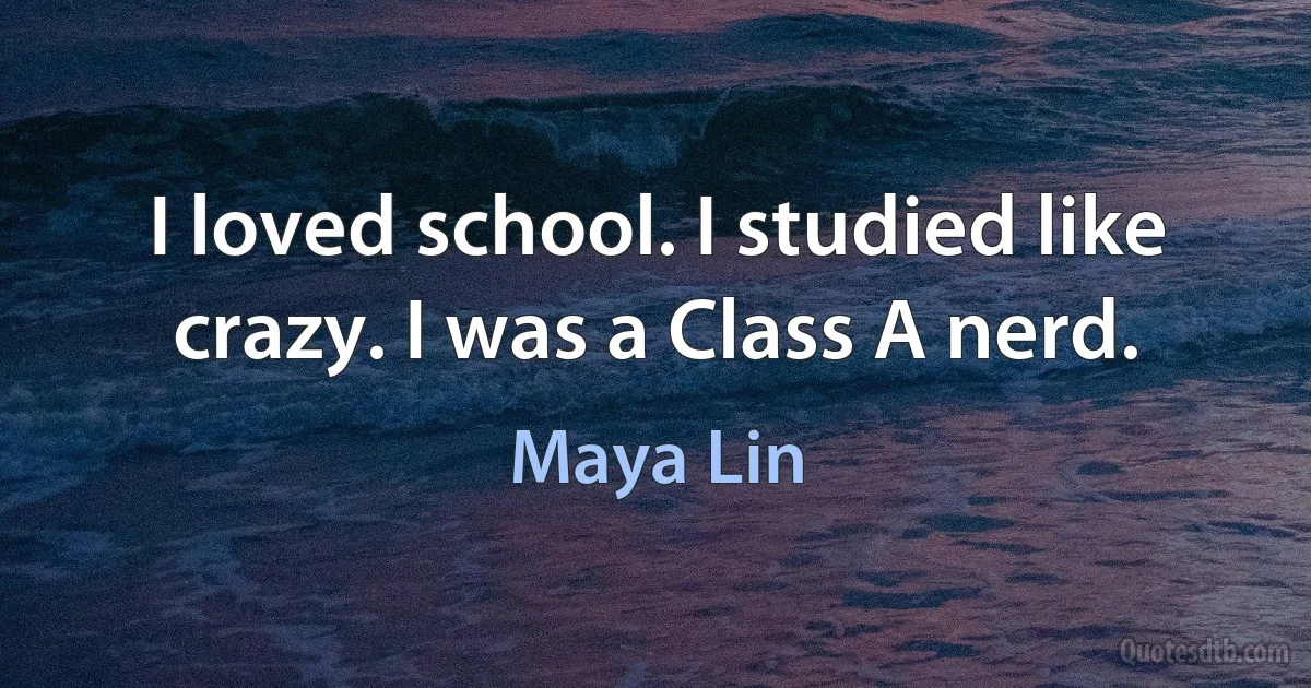 I loved school. I studied like crazy. I was a Class A nerd. (Maya Lin)