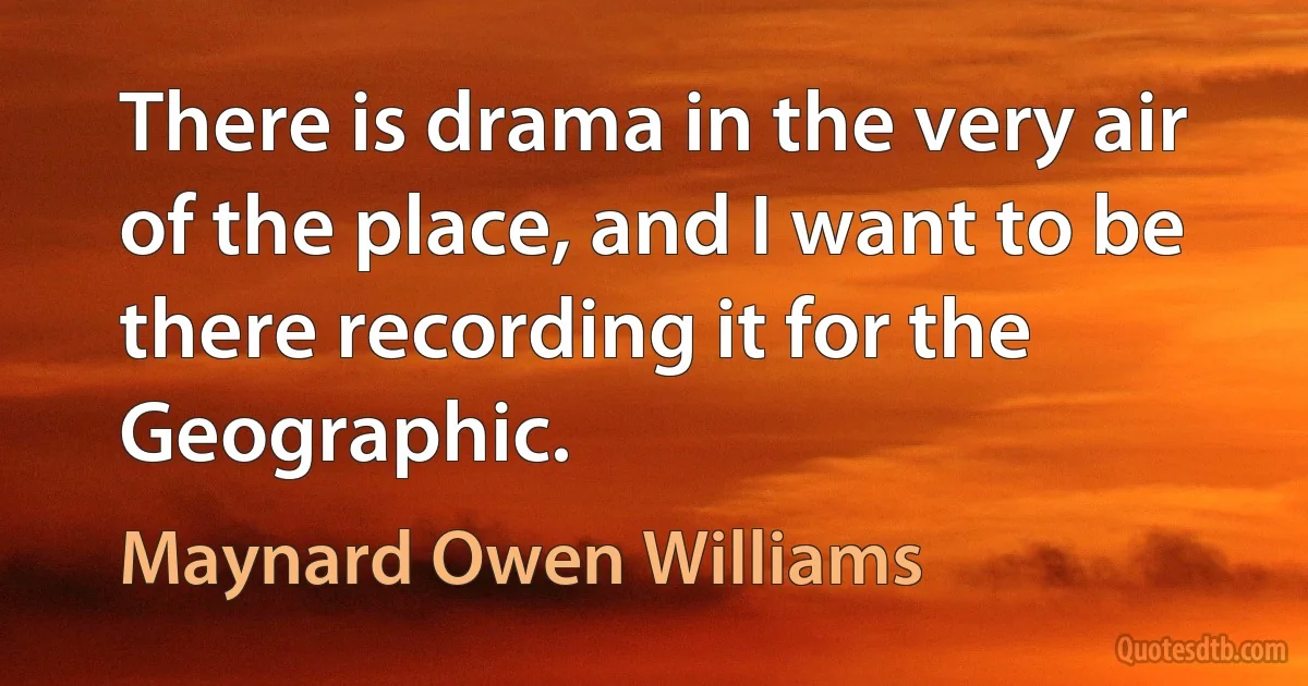 There is drama in the very air of the place, and I want to be there recording it for the Geographic. (Maynard Owen Williams)