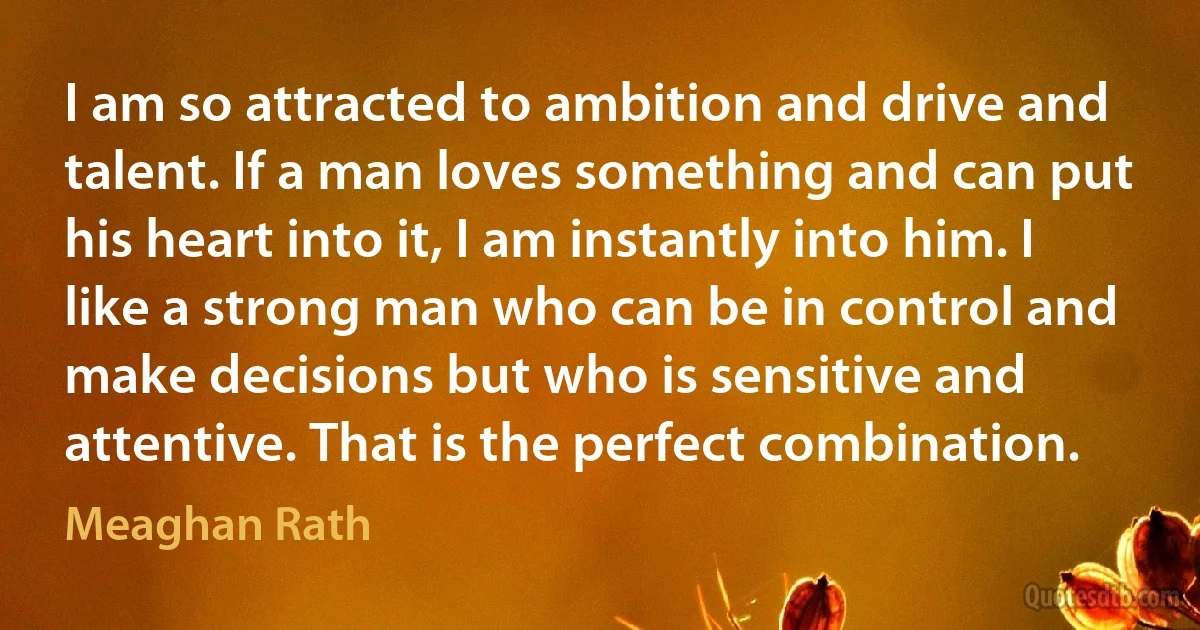 I am so attracted to ambition and drive and talent. If a man loves something and can put his heart into it, I am instantly into him. I like a strong man who can be in control and make decisions but who is sensitive and attentive. That is the perfect combination. (Meaghan Rath)