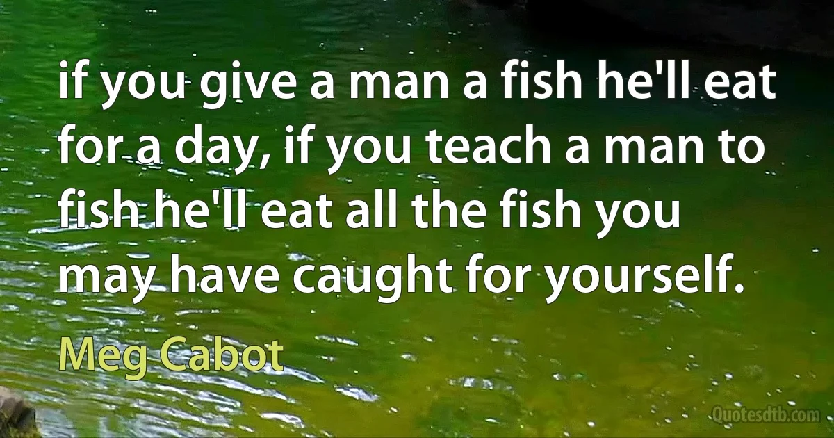 if you give a man a fish he'll eat for a day, if you teach a man to fish he'll eat all the fish you may have caught for yourself. (Meg Cabot)