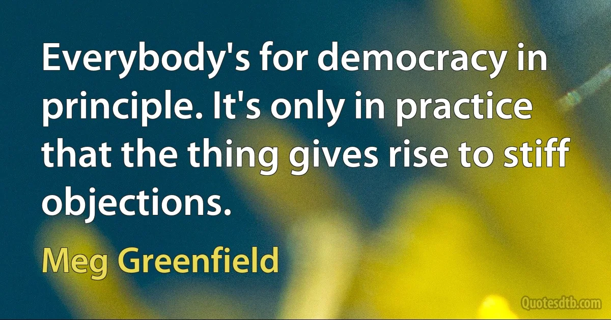 Everybody's for democracy in principle. It's only in practice that the thing gives rise to stiff objections. (Meg Greenfield)