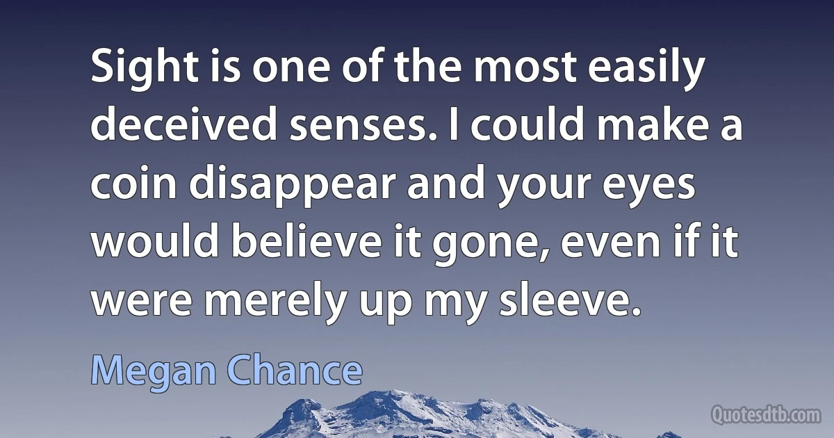 Sight is one of the most easily deceived senses. I could make a coin disappear and your eyes would believe it gone, even if it were merely up my sleeve. (Megan Chance)