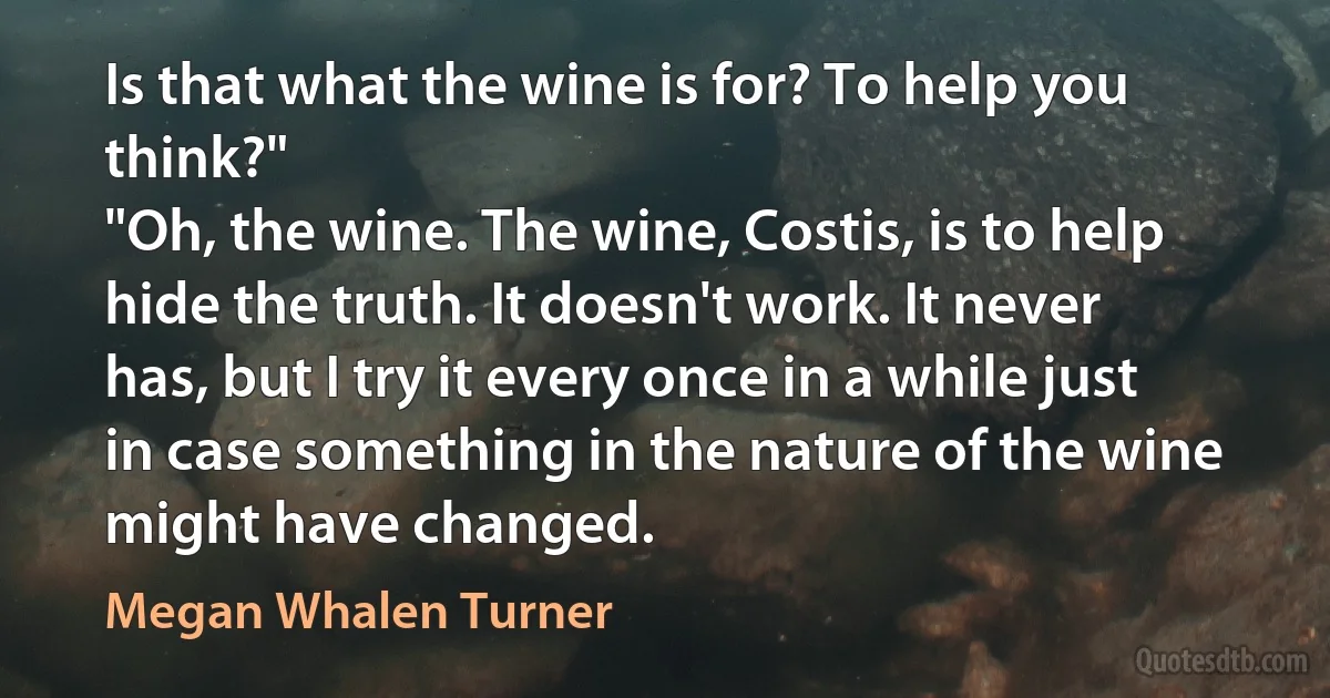 Is that what the wine is for? To help you think?"
"Oh, the wine. The wine, Costis, is to help hide the truth. It doesn't work. It never has, but I try it every once in a while just in case something in the nature of the wine might have changed. (Megan Whalen Turner)