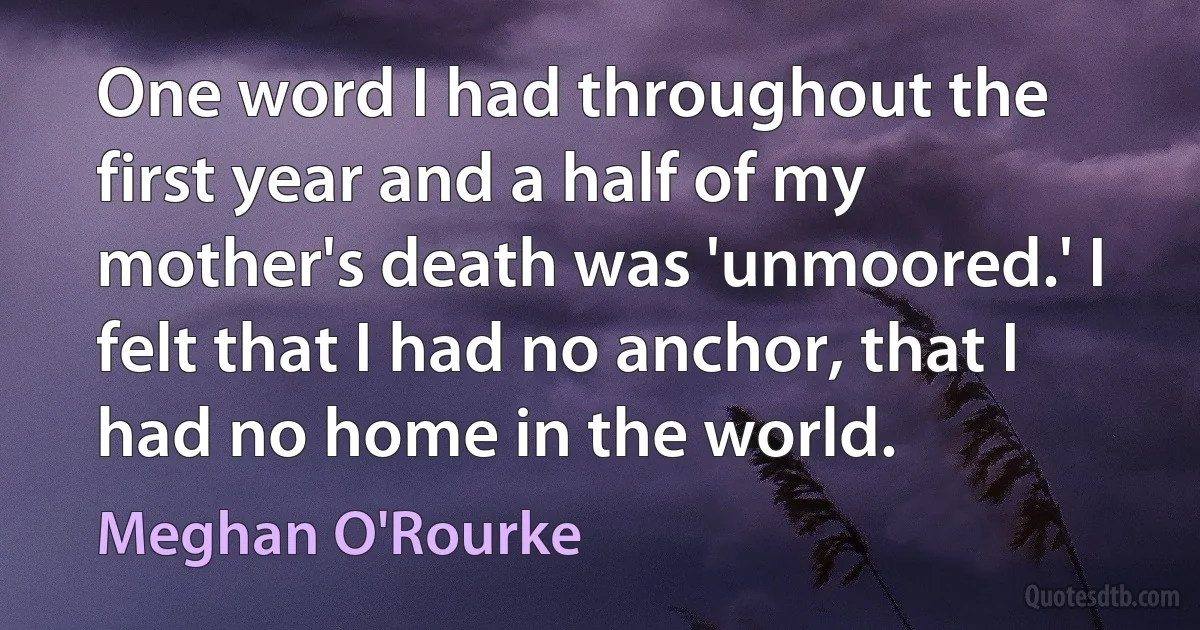 One word I had throughout the first year and a half of my mother's death was 'unmoored.' I felt that I had no anchor, that I had no home in the world. (Meghan O'Rourke)