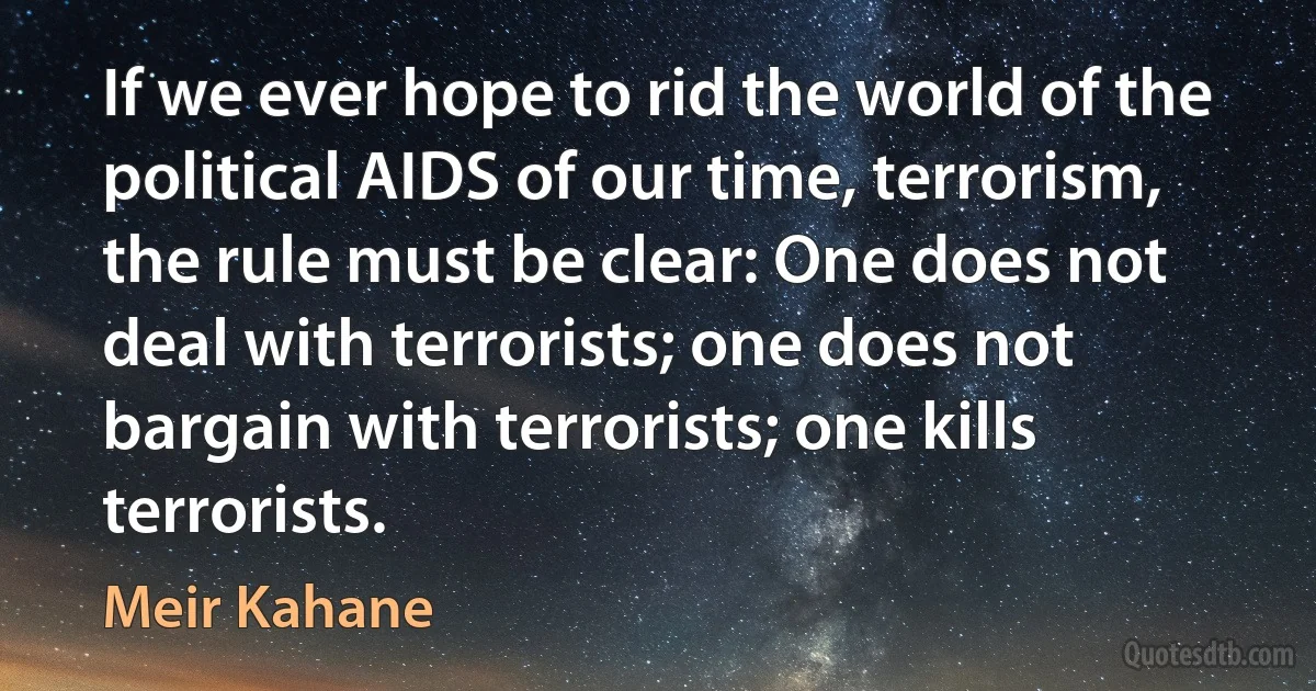 If we ever hope to rid the world of the political AIDS of our time, terrorism, the rule must be clear: One does not deal with terrorists; one does not bargain with terrorists; one kills terrorists. (Meir Kahane)