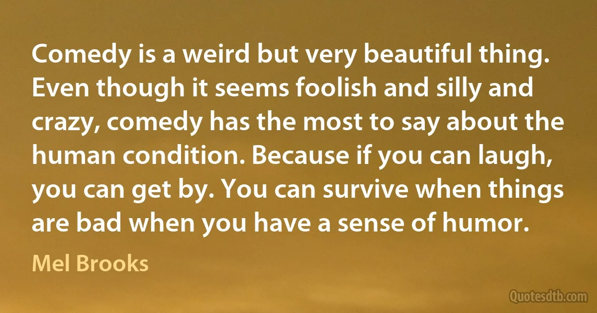 Comedy is a weird but very beautiful thing. Even though it seems foolish and silly and crazy, comedy has the most to say about the human condition. Because if you can laugh, you can get by. You can survive when things are bad when you have a sense of humor. (Mel Brooks)