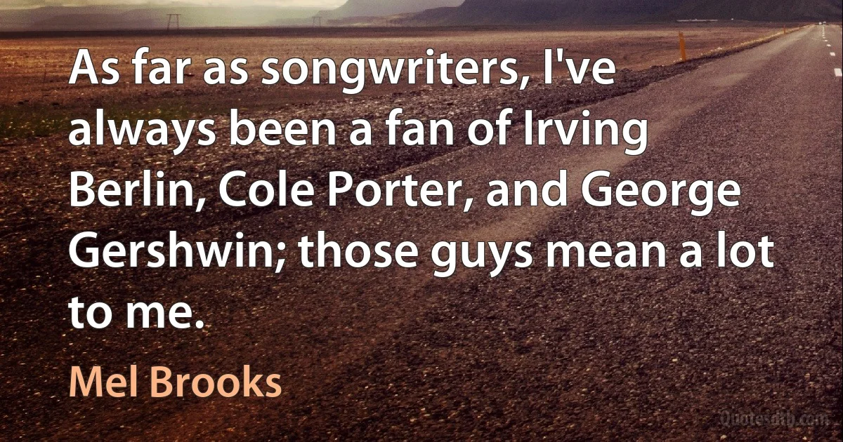 As far as songwriters, I've always been a fan of Irving Berlin, Cole Porter, and George Gershwin; those guys mean a lot to me. (Mel Brooks)