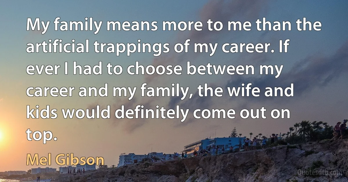 My family means more to me than the artificial trappings of my career. If ever I had to choose between my career and my family, the wife and kids would definitely come out on top. (Mel Gibson)