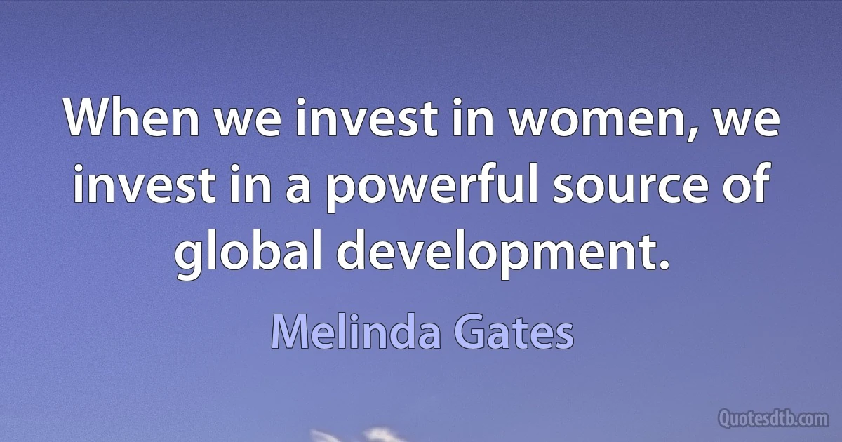 When we invest in women, we invest in a powerful source of global development. (Melinda Gates)