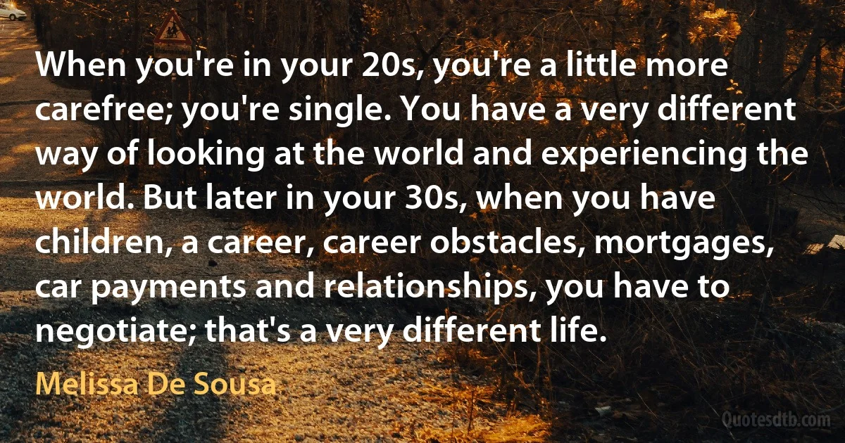 When you're in your 20s, you're a little more carefree; you're single. You have a very different way of looking at the world and experiencing the world. But later in your 30s, when you have children, a career, career obstacles, mortgages, car payments and relationships, you have to negotiate; that's a very different life. (Melissa De Sousa)