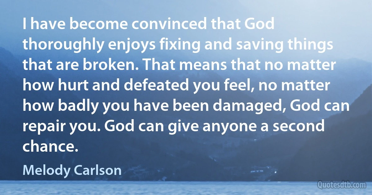 I have become convinced that God thoroughly enjoys fixing and saving things that are broken. That means that no matter how hurt and defeated you feel, no matter how badly you have been damaged, God can repair you. God can give anyone a second chance. (Melody Carlson)