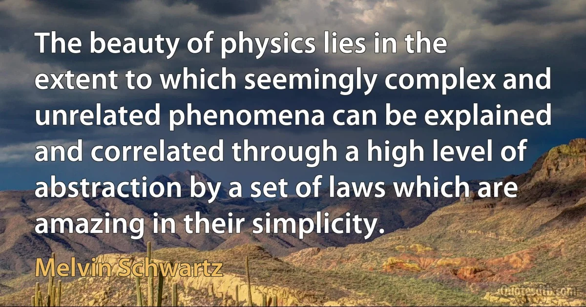 The beauty of physics lies in the extent to which seemingly complex and unrelated phenomena can be explained and correlated through a high level of abstraction by a set of laws which are amazing in their simplicity. (Melvin Schwartz)