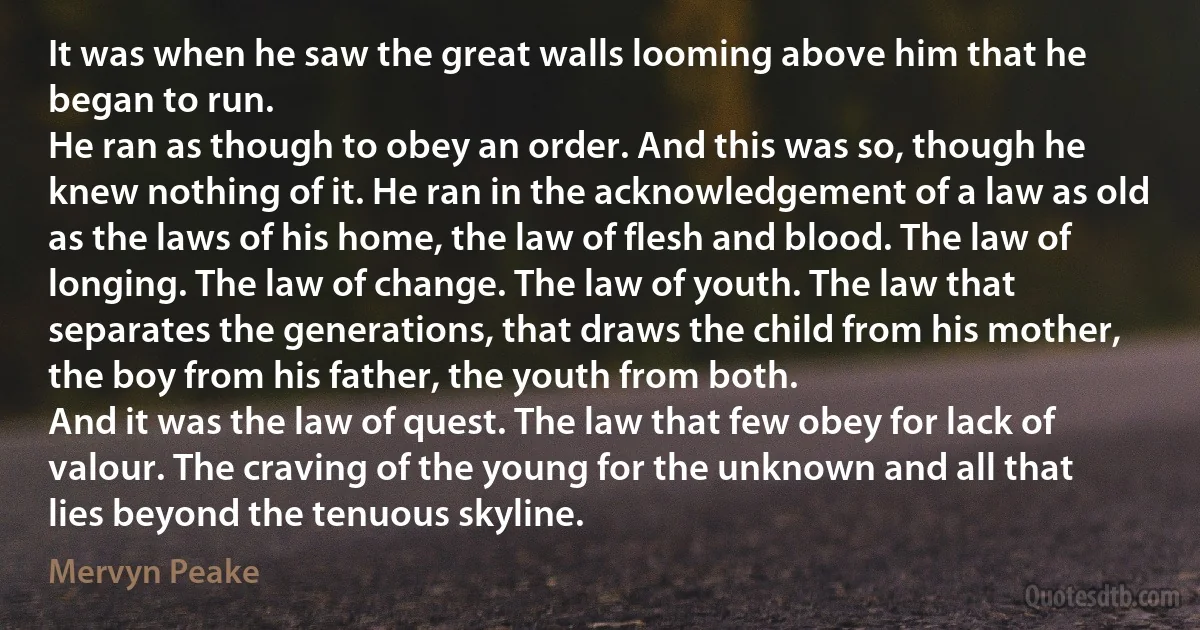 It was when he saw the great walls looming above him that he began to run.
He ran as though to obey an order. And this was so, though he knew nothing of it. He ran in the acknowledgement of a law as old as the laws of his home, the law of flesh and blood. The law of longing. The law of change. The law of youth. The law that separates the generations, that draws the child from his mother, the boy from his father, the youth from both.
And it was the law of quest. The law that few obey for lack of valour. The craving of the young for the unknown and all that lies beyond the tenuous skyline. (Mervyn Peake)