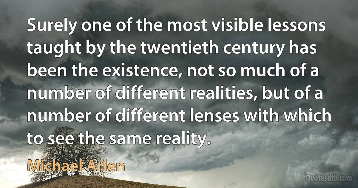 Surely one of the most visible lessons taught by the twentieth century has been the existence, not so much of a number of different realities, but of a number of different lenses with which to see the same reality. (Michael Arlen)