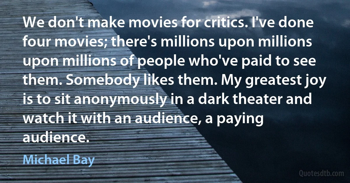 We don't make movies for critics. I've done four movies; there's millions upon millions upon millions of people who've paid to see them. Somebody likes them. My greatest joy is to sit anonymously in a dark theater and watch it with an audience, a paying audience. (Michael Bay)