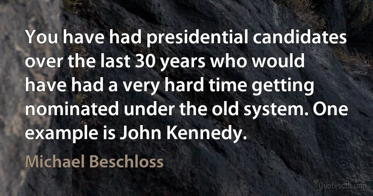 You have had presidential candidates over the last 30 years who would have had a very hard time getting nominated under the old system. One example is John Kennedy. (Michael Beschloss)