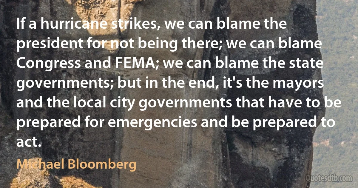 If a hurricane strikes, we can blame the president for not being there; we can blame Congress and FEMA; we can blame the state governments; but in the end, it's the mayors and the local city governments that have to be prepared for emergencies and be prepared to act. (Michael Bloomberg)