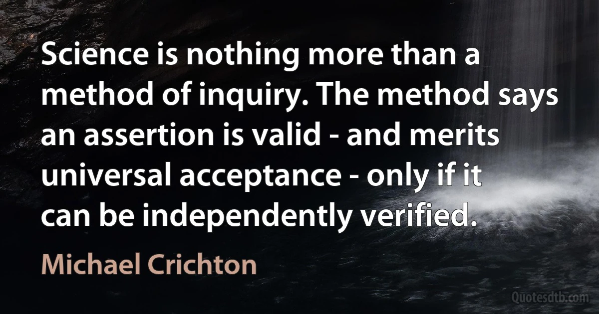 Science is nothing more than a method of inquiry. The method says an assertion is valid - and merits universal acceptance - only if it can be independently verified. (Michael Crichton)