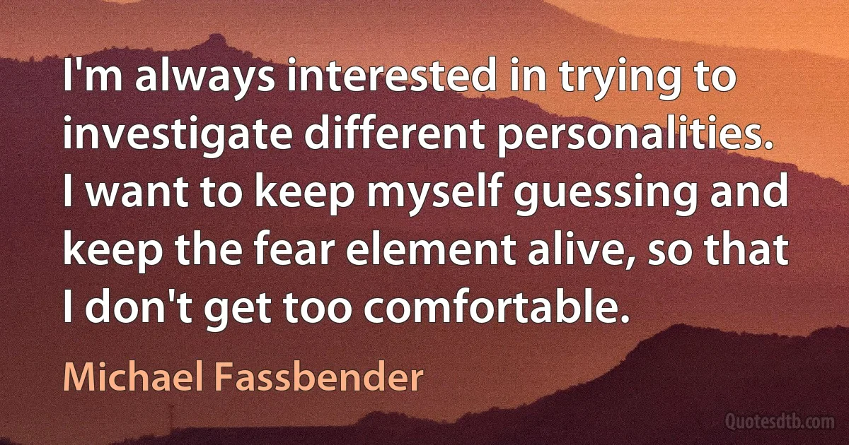 I'm always interested in trying to investigate different personalities. I want to keep myself guessing and keep the fear element alive, so that I don't get too comfortable. (Michael Fassbender)