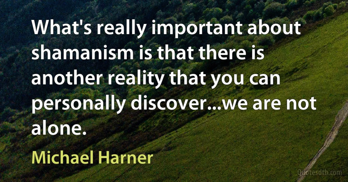 What's really important about shamanism is that there is another reality that you can personally discover...we are not alone. (Michael Harner)