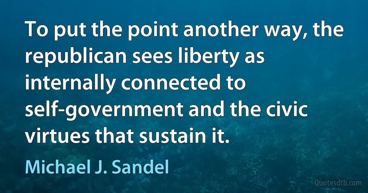 To put the point another way, the republican sees liberty as internally connected to self-government and the civic virtues that sustain it. (Michael J. Sandel)