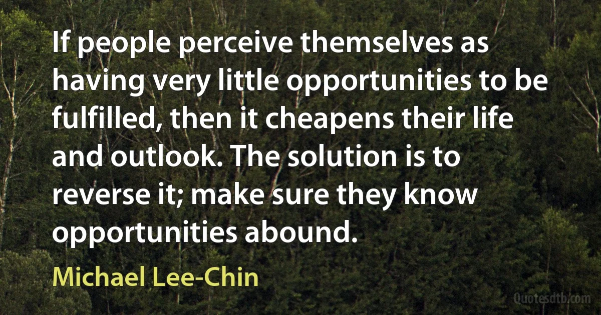 If people perceive themselves as having very little opportunities to be fulfilled, then it cheapens their life and outlook. The solution is to reverse it; make sure they know opportunities abound. (Michael Lee-Chin)