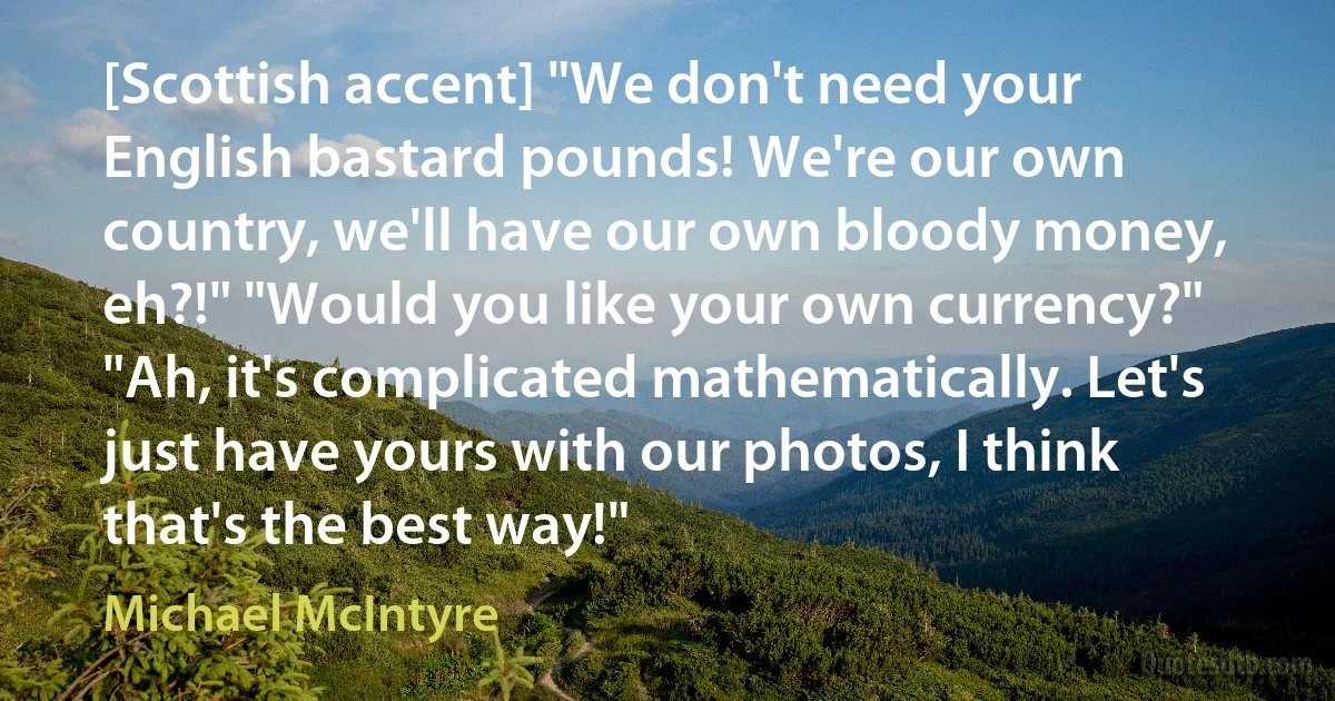 [Scottish accent] "We don't need your English bastard pounds! We're our own country, we'll have our own bloody money, eh?!" "Would you like your own currency?" "Ah, it's complicated mathematically. Let's just have yours with our photos, I think that's the best way!" (Michael McIntyre)