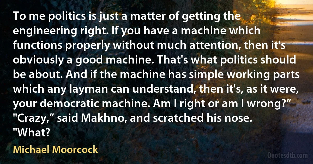 To me politics is just a matter of getting the engineering right. If you have a machine which functions properly without much attention, then it's obviously a good machine. That's what politics should be about. And if the machine has simple working parts which any layman can understand, then it's, as it were, your democratic machine. Am I right or am I wrong?”
"Crazy,” said Makhno, and scratched his nose.
"What? (Michael Moorcock)