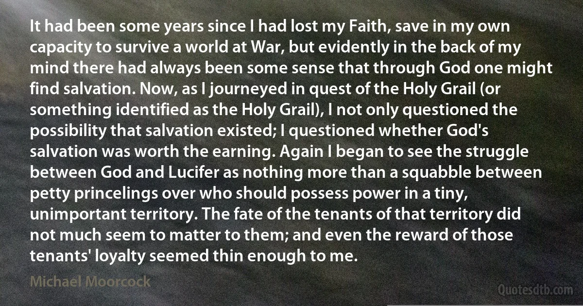 It had been some years since I had lost my Faith, save in my own capacity to survive a world at War, but evidently in the back of my mind there had always been some sense that through God one might find salvation. Now, as I journeyed in quest of the Holy Grail (or something identified as the Holy Grail), I not only questioned the possibility that salvation existed; I questioned whether God's salvation was worth the earning. Again I began to see the struggle between God and Lucifer as nothing more than a squabble between petty princelings over who should possess power in a tiny, unimportant territory. The fate of the tenants of that territory did not much seem to matter to them; and even the reward of those tenants' loyalty seemed thin enough to me. (Michael Moorcock)