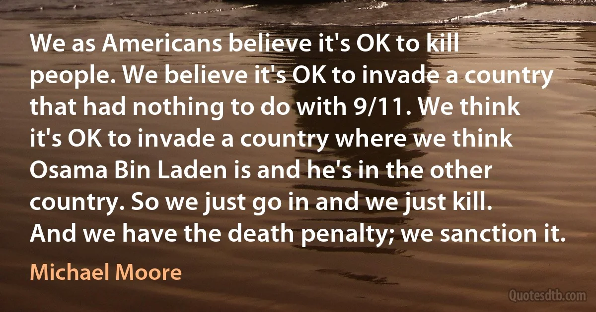 We as Americans believe it's OK to kill people. We believe it's OK to invade a country that had nothing to do with 9/11. We think it's OK to invade a country where we think Osama Bin Laden is and he's in the other country. So we just go in and we just kill. And we have the death penalty; we sanction it. (Michael Moore)