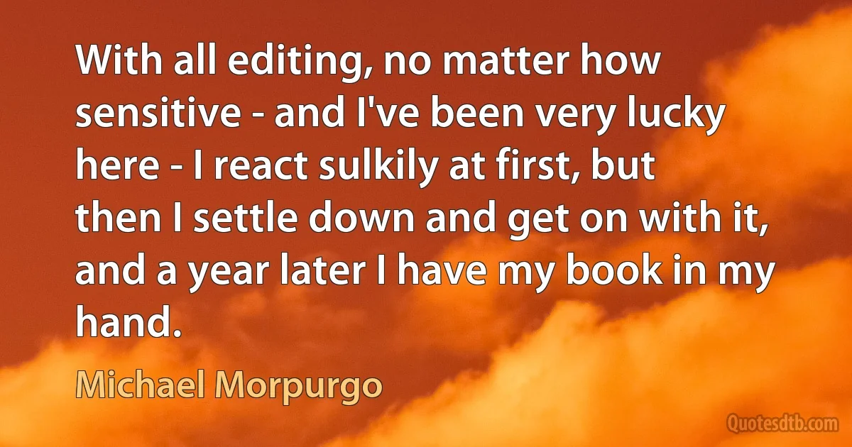 With all editing, no matter how sensitive - and I've been very lucky here - I react sulkily at first, but then I settle down and get on with it, and a year later I have my book in my hand. (Michael Morpurgo)