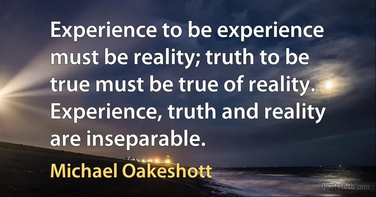 Experience to be experience must be reality; truth to be true must be true of reality. Experience, truth and reality are inseparable. (Michael Oakeshott)